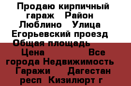 Продаю кирпичный гараж › Район ­ Люблино › Улица ­ Егорьевский проезд › Общая площадь ­ 18 › Цена ­ 280 000 - Все города Недвижимость » Гаражи   . Дагестан респ.,Кизилюрт г.